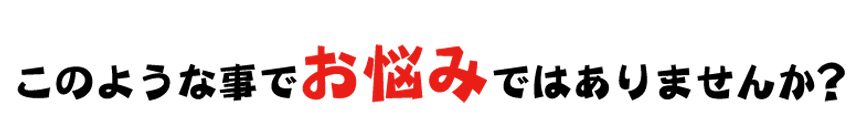 このような事でお悩みではありませんか？